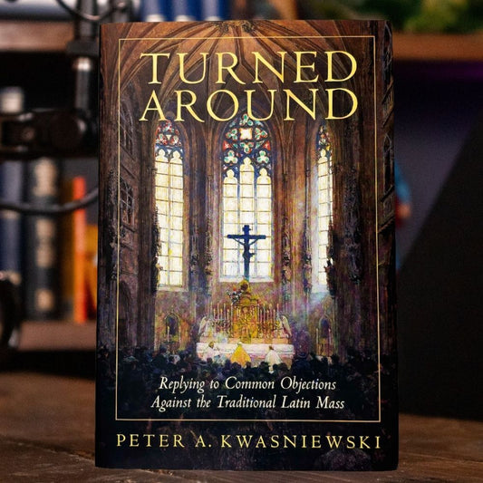 Turned Around: Replying to Common Objections Against the Traditional Latin Mass | Peter Kwasniewski
